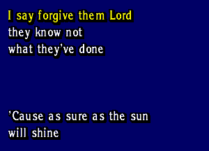 I say forgive them Lord
they know not
what they've done

'Cause as sure as the sun
will shine