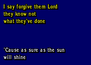 I say forgive them Lord
they know not
what they've done

'Cause as sure as the sun
will shine