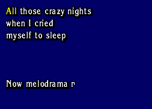 All those crazy nights
when I cn'ed
myself to sleep

Now melodra ma r'