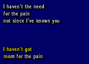 Ihaven't the need
for the pain
not since I've known you

I haven't got
room for the pain