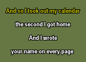 And so I took out my calendar

the second I got home
And I wrote

your name on every page