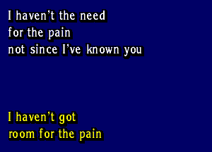 Ihaven't the need
for the pain
not since I've known you

I haven't got
room for the pain