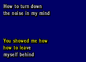 How to tum down
the noise in my mind

You showed me how
how to leave
myself behind