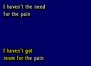 Ihaven't the need
for the pain

I haven't got
room for the pain