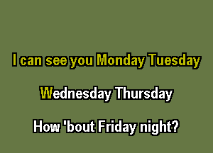 I can see you Monday Tuesday

Wednesday Thursday

How 'bout Friday night?