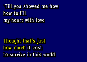 'Till you showed me how
how to fill
my heart with love

Thought that's just
how much it cost
to survive in this world