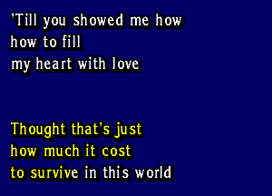 'Till you showed me how
how to fill
my heart with love

Thought that's just
how much it cost
to survive in this world