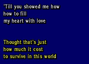 'Till you showed me how
how to fill
my heart with love

Thought that's just
how much it cost
to survive in this world