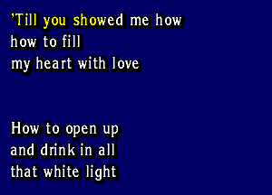 'Till you showed me how
how to fill
my heart with love

How to open up
and drink in all
that white light