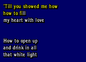 'Till you showed me how
how to fill
my heart with love

How to open up
and drink in all
that white light