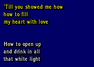 'Till you showed me how
how to fill
my heart with love

How to open up
and drink in all
that white light