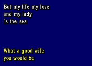 But my life my love
and my lady
is the sea

What a good wife
you would be