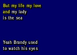 But my life my love
and my lady
is the sea

Yeah Brandy used
to watch his eyes