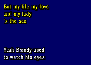 But my life my love
and my lady
is the sea

Yeah Brandy used
to watch his eyes