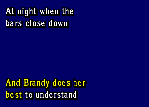 At night when the
bars close down

And Brandy does her
be st to understand