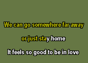 We can go somewhere far away

orjust stay home

It feels so good to be in love