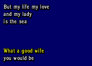 But my life my love
and my lady
is the sea

What a good wife
you would be