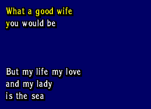 What a good wife
you would be

But my life my love
and my lady
is the sea