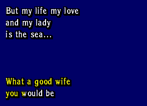 But my life my love
and my lady
is the sea...

What a good wife
you would be