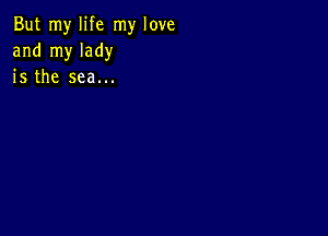 But my life my love
and my lady
is the sea...