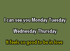 I can see you Monday Tuesday

Wednesday Thursday

It feels so good to be in love
