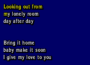 Looking out from
my lonely Ioom
day after day

Bring it home
baby make it soon
I give my love to you