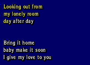 Looking out from
my lonely Ioom
day after day

Bring it home
baby make it soon
I give my love to you