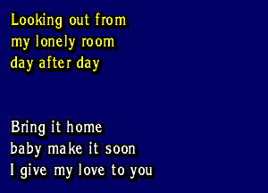 Looking out from
my lonely Ioom
day after day

Bring it home
baby make it soon
I give my love to you