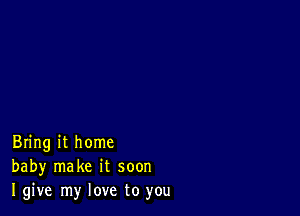 Bring it home
baby make it soon
I give my love to you