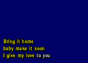 Bring it home
baby make it soon
I give my love to you