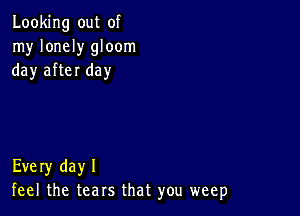 Looking out of
my lonely gloom
day after day

Every dayl
feel the tears that you weep