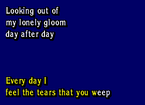 Looking out of
my lonely gloom
day after day

Every dayl
feel the tears that you weep