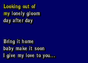 Looking out of
my lonely gloom
day after day

Bring it home
baby make it soon
I give my love to you...