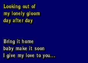 Looking out of
my lonely gloom
day after day

Bring it home
baby make it soon
I give my love to you...