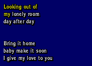 Looking out of
my lonely Ioom
day after day

Bring it home
baby make it soon
I give my love to you