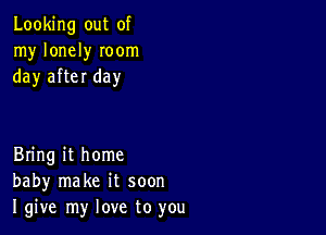 Looking out of
my lonely Ioom
day after day

Bring it home
baby make it soon
I give my love to you