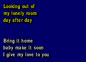 Looking out of
my lonely Ioom
day after day

Bring it home
baby make it soon
I give my love to you