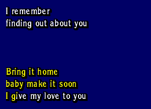 I remembel
finding out about you

Bring it home
baby make it soon
I give my love to you