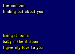 I remembel
finding out about you

Bring it home
baby make it soon
I give my love to you