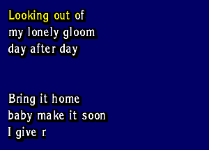 Looking out of
my lonely gloom
day after day

Bring it home
baby make it soon
I give r