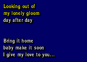 Looking out of
my lonely gloom
day after day

Bring it home
baby make it soon
I give my love to you...