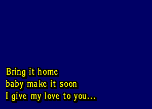 Bring it home
baby make it soon
I give my love to you...