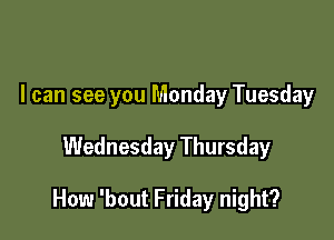 I can see you Monday Tuesday

Wednesday Thursday

How 'bout Friday night?
