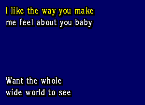 I like the way you make
me feel about you baby

Want the whole
wide world to see