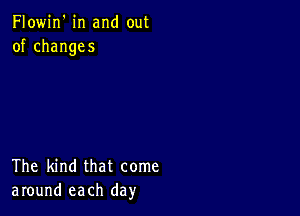 Flowin' in and out
of changes

The kind that come
around each da)r