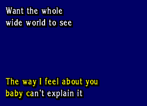 Want the whole
wide w0IId to see

The way I feel about you
baby can't explain it