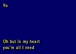 Oh but in my heart
you're all I need