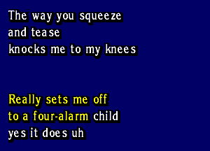 The way you squeeze
and tease
knocks me to my knees

Really sets me off
to a fouralarm child
yes it does uh