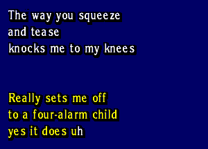 The way you squeeze
and tease
knocks me to my knees

Really sets me off
to a fouralarm child
yes it does uh