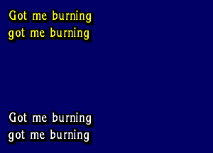 Got me burning
got me burning

Got me burning
got me burning